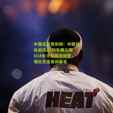 中国足彩竞彩网：中国足协启动2025年第三期U14女子精英选拔营，强化女足青训基石